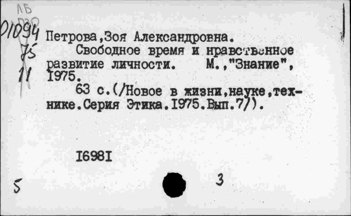 ﻿|\Ъ
Петрова,Зоя Александровна.
Свободное время и нравственное развитие личности. М. ."Знание",
63 с.(/Новое в жизни,науке.технике.Серия Этика.1975.Выл.7/).
16981
3